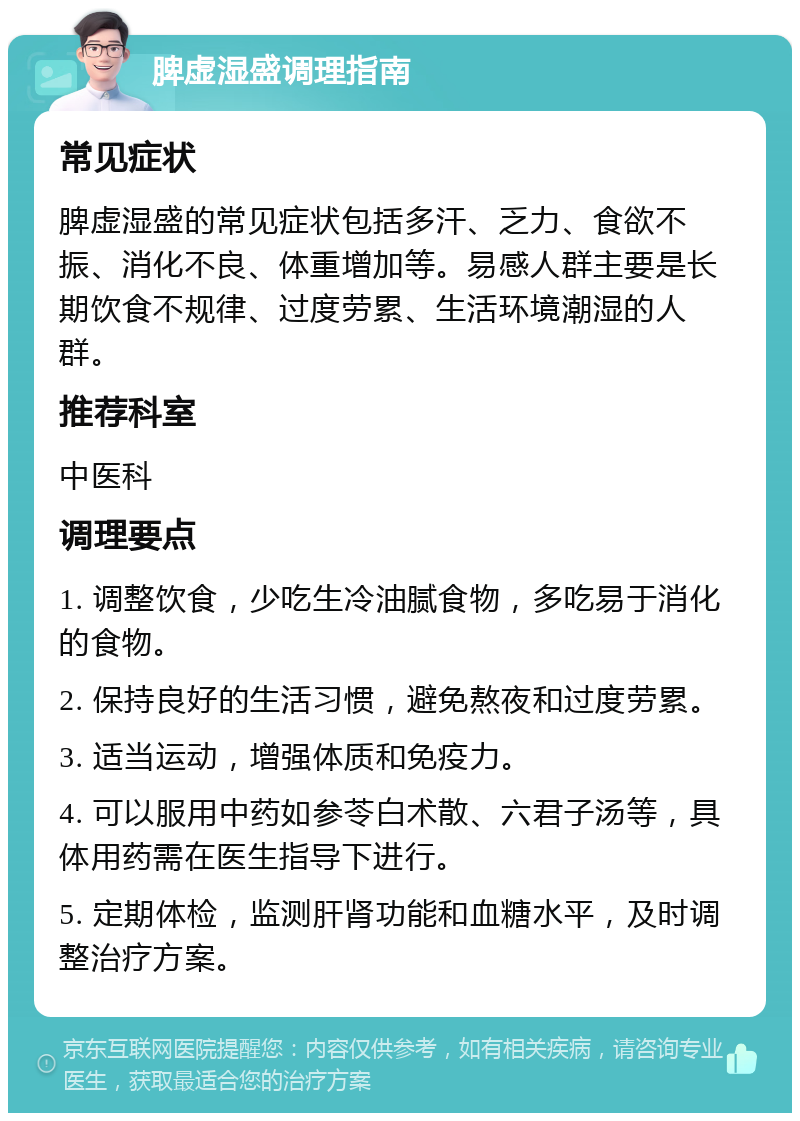 脾虚湿盛调理指南 常见症状 脾虚湿盛的常见症状包括多汗、乏力、食欲不振、消化不良、体重增加等。易感人群主要是长期饮食不规律、过度劳累、生活环境潮湿的人群。 推荐科室 中医科 调理要点 1. 调整饮食，少吃生冷油腻食物，多吃易于消化的食物。 2. 保持良好的生活习惯，避免熬夜和过度劳累。 3. 适当运动，增强体质和免疫力。 4. 可以服用中药如参苓白术散、六君子汤等，具体用药需在医生指导下进行。 5. 定期体检，监测肝肾功能和血糖水平，及时调整治疗方案。