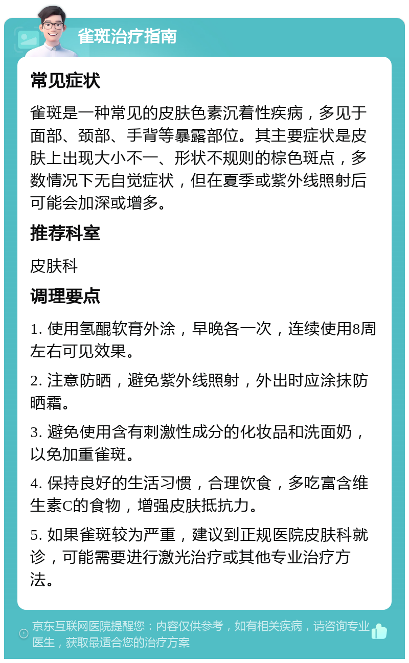 雀斑治疗指南 常见症状 雀斑是一种常见的皮肤色素沉着性疾病，多见于面部、颈部、手背等暴露部位。其主要症状是皮肤上出现大小不一、形状不规则的棕色斑点，多数情况下无自觉症状，但在夏季或紫外线照射后可能会加深或增多。 推荐科室 皮肤科 调理要点 1. 使用氢醌软膏外涂，早晚各一次，连续使用8周左右可见效果。 2. 注意防晒，避免紫外线照射，外出时应涂抹防晒霜。 3. 避免使用含有刺激性成分的化妆品和洗面奶，以免加重雀斑。 4. 保持良好的生活习惯，合理饮食，多吃富含维生素C的食物，增强皮肤抵抗力。 5. 如果雀斑较为严重，建议到正规医院皮肤科就诊，可能需要进行激光治疗或其他专业治疗方法。