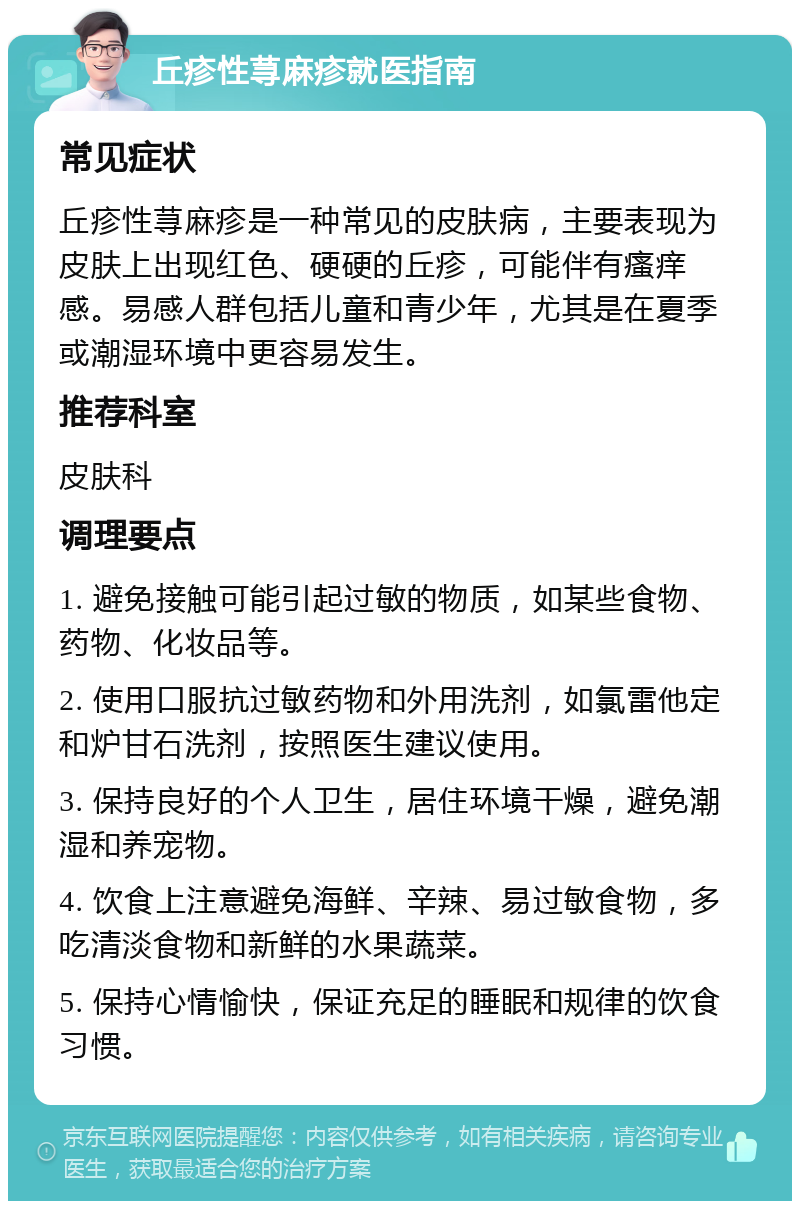 丘疹性荨麻疹就医指南 常见症状 丘疹性荨麻疹是一种常见的皮肤病，主要表现为皮肤上出现红色、硬硬的丘疹，可能伴有瘙痒感。易感人群包括儿童和青少年，尤其是在夏季或潮湿环境中更容易发生。 推荐科室 皮肤科 调理要点 1. 避免接触可能引起过敏的物质，如某些食物、药物、化妆品等。 2. 使用口服抗过敏药物和外用洗剂，如氯雷他定和炉甘石洗剂，按照医生建议使用。 3. 保持良好的个人卫生，居住环境干燥，避免潮湿和养宠物。 4. 饮食上注意避免海鲜、辛辣、易过敏食物，多吃清淡食物和新鲜的水果蔬菜。 5. 保持心情愉快，保证充足的睡眠和规律的饮食习惯。