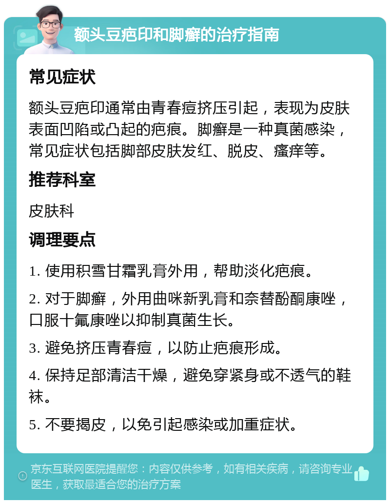 额头豆疤印和脚癣的治疗指南 常见症状 额头豆疤印通常由青春痘挤压引起，表现为皮肤表面凹陷或凸起的疤痕。脚癣是一种真菌感染，常见症状包括脚部皮肤发红、脱皮、瘙痒等。 推荐科室 皮肤科 调理要点 1. 使用积雪甘霜乳膏外用，帮助淡化疤痕。 2. 对于脚癣，外用曲咪新乳膏和奈替酚酮康唑，口服十氟康唑以抑制真菌生长。 3. 避免挤压青春痘，以防止疤痕形成。 4. 保持足部清洁干燥，避免穿紧身或不透气的鞋袜。 5. 不要揭皮，以免引起感染或加重症状。