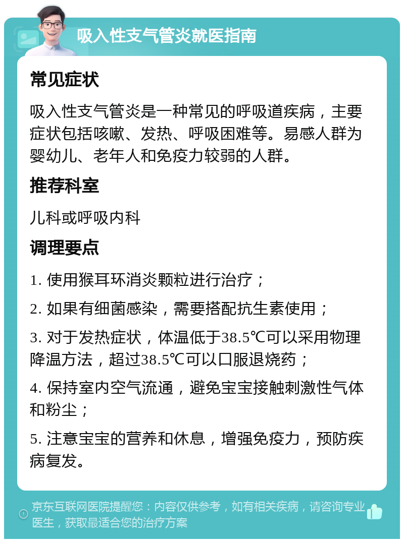 吸入性支气管炎就医指南 常见症状 吸入性支气管炎是一种常见的呼吸道疾病，主要症状包括咳嗽、发热、呼吸困难等。易感人群为婴幼儿、老年人和免疫力较弱的人群。 推荐科室 儿科或呼吸内科 调理要点 1. 使用猴耳环消炎颗粒进行治疗； 2. 如果有细菌感染，需要搭配抗生素使用； 3. 对于发热症状，体温低于38.5℃可以采用物理降温方法，超过38.5℃可以口服退烧药； 4. 保持室内空气流通，避免宝宝接触刺激性气体和粉尘； 5. 注意宝宝的营养和休息，增强免疫力，预防疾病复发。