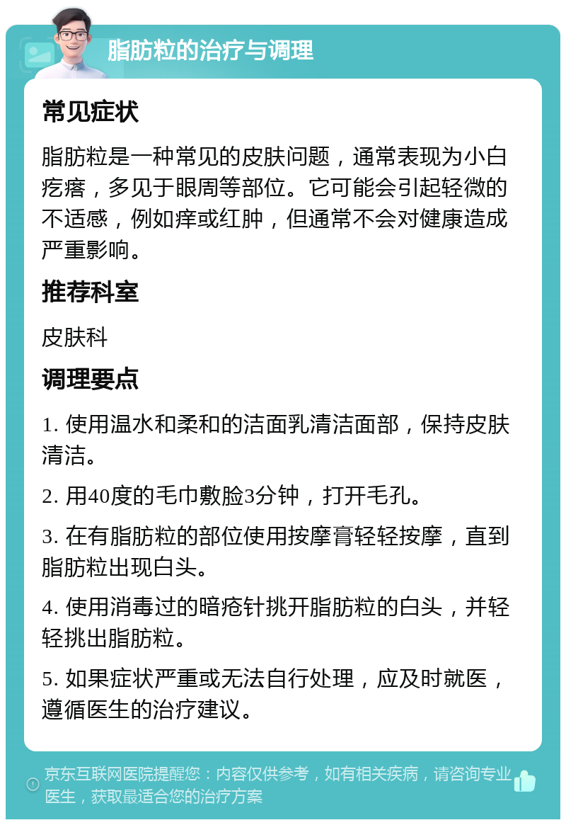 脂肪粒的治疗与调理 常见症状 脂肪粒是一种常见的皮肤问题，通常表现为小白疙瘩，多见于眼周等部位。它可能会引起轻微的不适感，例如痒或红肿，但通常不会对健康造成严重影响。 推荐科室 皮肤科 调理要点 1. 使用温水和柔和的洁面乳清洁面部，保持皮肤清洁。 2. 用40度的毛巾敷脸3分钟，打开毛孔。 3. 在有脂肪粒的部位使用按摩膏轻轻按摩，直到脂肪粒出现白头。 4. 使用消毒过的暗疮针挑开脂肪粒的白头，并轻轻挑出脂肪粒。 5. 如果症状严重或无法自行处理，应及时就医，遵循医生的治疗建议。