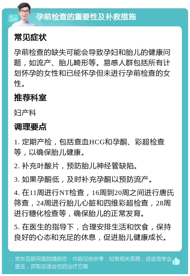 孕前检查的重要性及补救措施 常见症状 孕前检查的缺失可能会导致孕妇和胎儿的健康问题，如流产、胎儿畸形等。易感人群包括所有计划怀孕的女性和已经怀孕但未进行孕前检查的女性。 推荐科室 妇产科 调理要点 1. 定期产检，包括查血HCG和孕酮、彩超检查等，以确保胎儿健康。 2. 补充叶酸片，预防胎儿神经管缺陷。 3. 如果孕酮低，及时补充孕酮以预防流产。 4. 在11周进行NT检查，16周到20周之间进行唐氏筛查，24周进行胎儿心脏和四维彩超检查，28周进行糖化检查等，确保胎儿的正常发育。 5. 在医生的指导下，合理安排生活和饮食，保持良好的心态和充足的休息，促进胎儿健康成长。