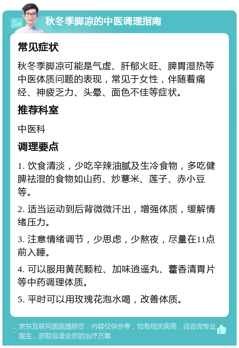 秋冬季脚凉的中医调理指南 常见症状 秋冬季脚凉可能是气虚、肝郁火旺、脾胃湿热等中医体质问题的表现，常见于女性，伴随着痛经、神疲乏力、头晕、面色不佳等症状。 推荐科室 中医科 调理要点 1. 饮食清淡，少吃辛辣油腻及生冷食物，多吃健脾祛湿的食物如山药、炒薏米、莲子、赤小豆等。 2. 适当运动到后背微微汗出，增强体质，缓解情绪压力。 3. 注意情绪调节，少思虑，少熬夜，尽量在11点前入睡。 4. 可以服用黄芪颗粒、加味逍遥丸、藿香清胃片等中药调理体质。 5. 平时可以用玫瑰花泡水喝，改善体质。