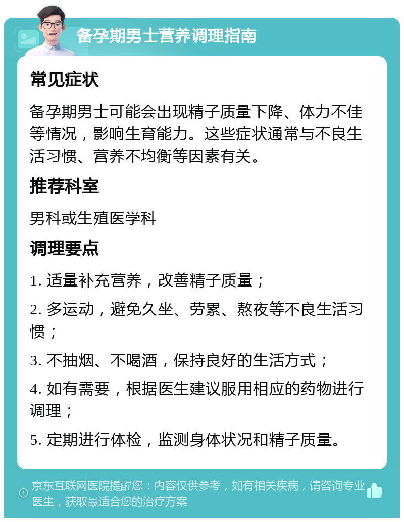 备孕期男士营养调理指南 常见症状 备孕期男士可能会出现精子质量下降、体力不佳等情况，影响生育能力。这些症状通常与不良生活习惯、营养不均衡等因素有关。 推荐科室 男科或生殖医学科 调理要点 1. 适量补充营养，改善精子质量； 2. 多运动，避免久坐、劳累、熬夜等不良生活习惯； 3. 不抽烟、不喝酒，保持良好的生活方式； 4. 如有需要，根据医生建议服用相应的药物进行调理； 5. 定期进行体检，监测身体状况和精子质量。