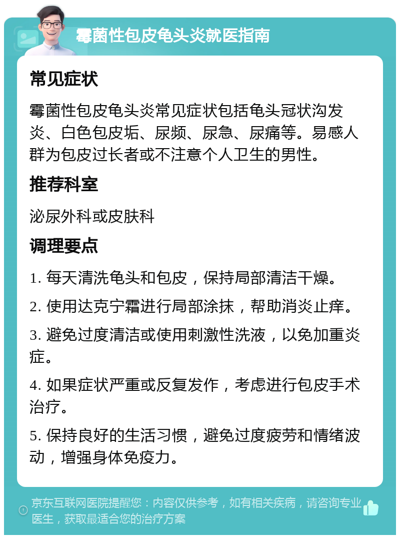 霉菌性包皮龟头炎就医指南 常见症状 霉菌性包皮龟头炎常见症状包括龟头冠状沟发炎、白色包皮垢、尿频、尿急、尿痛等。易感人群为包皮过长者或不注意个人卫生的男性。 推荐科室 泌尿外科或皮肤科 调理要点 1. 每天清洗龟头和包皮，保持局部清洁干燥。 2. 使用达克宁霜进行局部涂抹，帮助消炎止痒。 3. 避免过度清洁或使用刺激性洗液，以免加重炎症。 4. 如果症状严重或反复发作，考虑进行包皮手术治疗。 5. 保持良好的生活习惯，避免过度疲劳和情绪波动，增强身体免疫力。