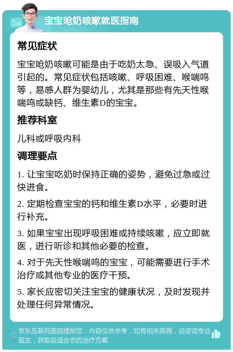 宝宝呛奶咳嗽就医指南 常见症状 宝宝呛奶咳嗽可能是由于吃奶太急、误吸入气道引起的。常见症状包括咳嗽、呼吸困难、喉喘鸣等，易感人群为婴幼儿，尤其是那些有先天性喉喘鸣或缺钙、维生素D的宝宝。 推荐科室 儿科或呼吸内科 调理要点 1. 让宝宝吃奶时保持正确的姿势，避免过急或过快进食。 2. 定期检查宝宝的钙和维生素D水平，必要时进行补充。 3. 如果宝宝出现呼吸困难或持续咳嗽，应立即就医，进行听诊和其他必要的检查。 4. 对于先天性喉喘鸣的宝宝，可能需要进行手术治疗或其他专业的医疗干预。 5. 家长应密切关注宝宝的健康状况，及时发现并处理任何异常情况。