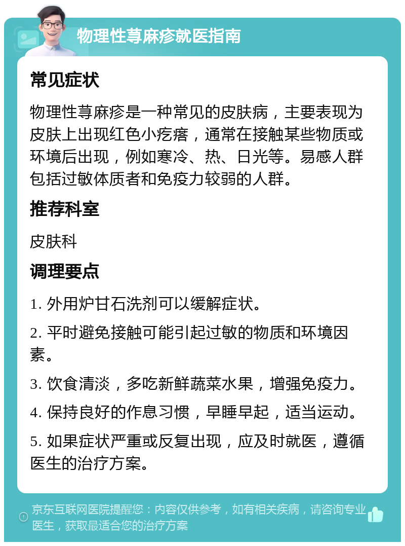 物理性荨麻疹就医指南 常见症状 物理性荨麻疹是一种常见的皮肤病，主要表现为皮肤上出现红色小疙瘩，通常在接触某些物质或环境后出现，例如寒冷、热、日光等。易感人群包括过敏体质者和免疫力较弱的人群。 推荐科室 皮肤科 调理要点 1. 外用炉甘石洗剂可以缓解症状。 2. 平时避免接触可能引起过敏的物质和环境因素。 3. 饮食清淡，多吃新鲜蔬菜水果，增强免疫力。 4. 保持良好的作息习惯，早睡早起，适当运动。 5. 如果症状严重或反复出现，应及时就医，遵循医生的治疗方案。