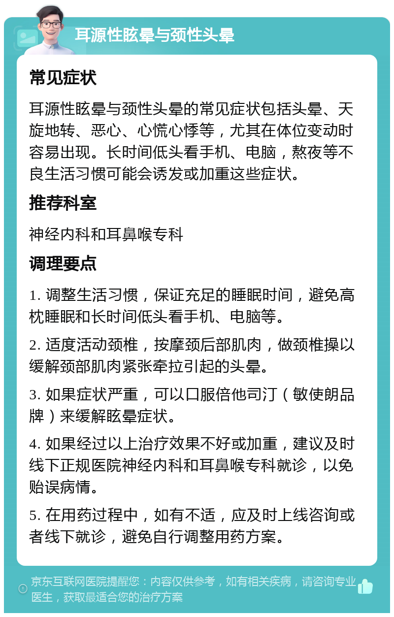 耳源性眩晕与颈性头晕 常见症状 耳源性眩晕与颈性头晕的常见症状包括头晕、天旋地转、恶心、心慌心悸等，尤其在体位变动时容易出现。长时间低头看手机、电脑，熬夜等不良生活习惯可能会诱发或加重这些症状。 推荐科室 神经内科和耳鼻喉专科 调理要点 1. 调整生活习惯，保证充足的睡眠时间，避免高枕睡眠和长时间低头看手机、电脑等。 2. 适度活动颈椎，按摩颈后部肌肉，做颈椎操以缓解颈部肌肉紧张牵拉引起的头晕。 3. 如果症状严重，可以口服倍他司汀（敏使朗品牌）来缓解眩晕症状。 4. 如果经过以上治疗效果不好或加重，建议及时线下正规医院神经内科和耳鼻喉专科就诊，以免贻误病情。 5. 在用药过程中，如有不适，应及时上线咨询或者线下就诊，避免自行调整用药方案。