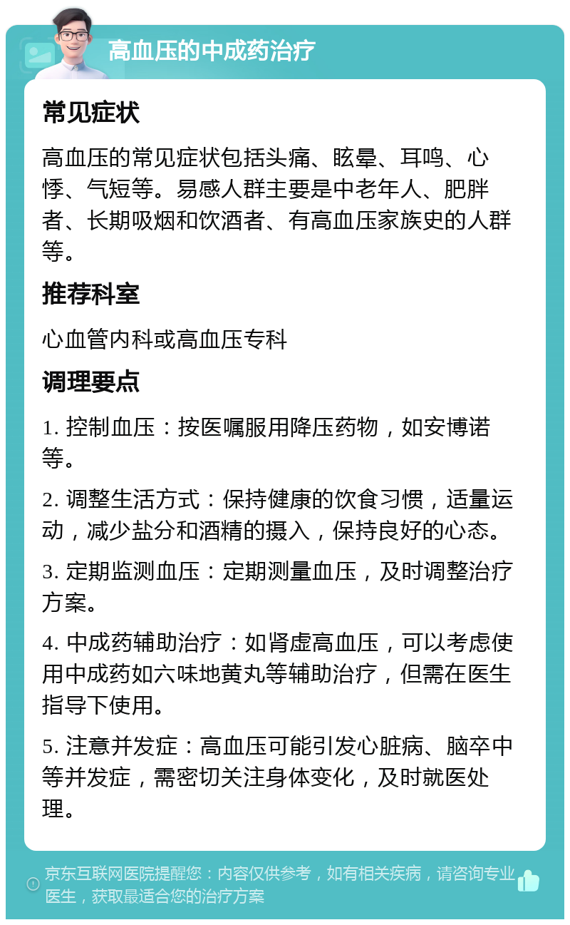 高血压的中成药治疗 常见症状 高血压的常见症状包括头痛、眩晕、耳鸣、心悸、气短等。易感人群主要是中老年人、肥胖者、长期吸烟和饮酒者、有高血压家族史的人群等。 推荐科室 心血管内科或高血压专科 调理要点 1. 控制血压：按医嘱服用降压药物，如安博诺等。 2. 调整生活方式：保持健康的饮食习惯，适量运动，减少盐分和酒精的摄入，保持良好的心态。 3. 定期监测血压：定期测量血压，及时调整治疗方案。 4. 中成药辅助治疗：如肾虚高血压，可以考虑使用中成药如六味地黄丸等辅助治疗，但需在医生指导下使用。 5. 注意并发症：高血压可能引发心脏病、脑卒中等并发症，需密切关注身体变化，及时就医处理。