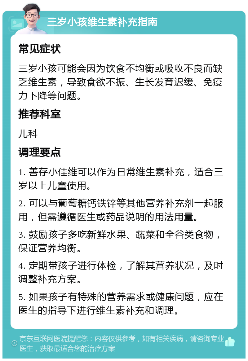 三岁小孩维生素补充指南 常见症状 三岁小孩可能会因为饮食不均衡或吸收不良而缺乏维生素，导致食欲不振、生长发育迟缓、免疫力下降等问题。 推荐科室 儿科 调理要点 1. 善存小佳维可以作为日常维生素补充，适合三岁以上儿童使用。 2. 可以与葡萄糖钙铁锌等其他营养补充剂一起服用，但需遵循医生或药品说明的用法用量。 3. 鼓励孩子多吃新鲜水果、蔬菜和全谷类食物，保证营养均衡。 4. 定期带孩子进行体检，了解其营养状况，及时调整补充方案。 5. 如果孩子有特殊的营养需求或健康问题，应在医生的指导下进行维生素补充和调理。