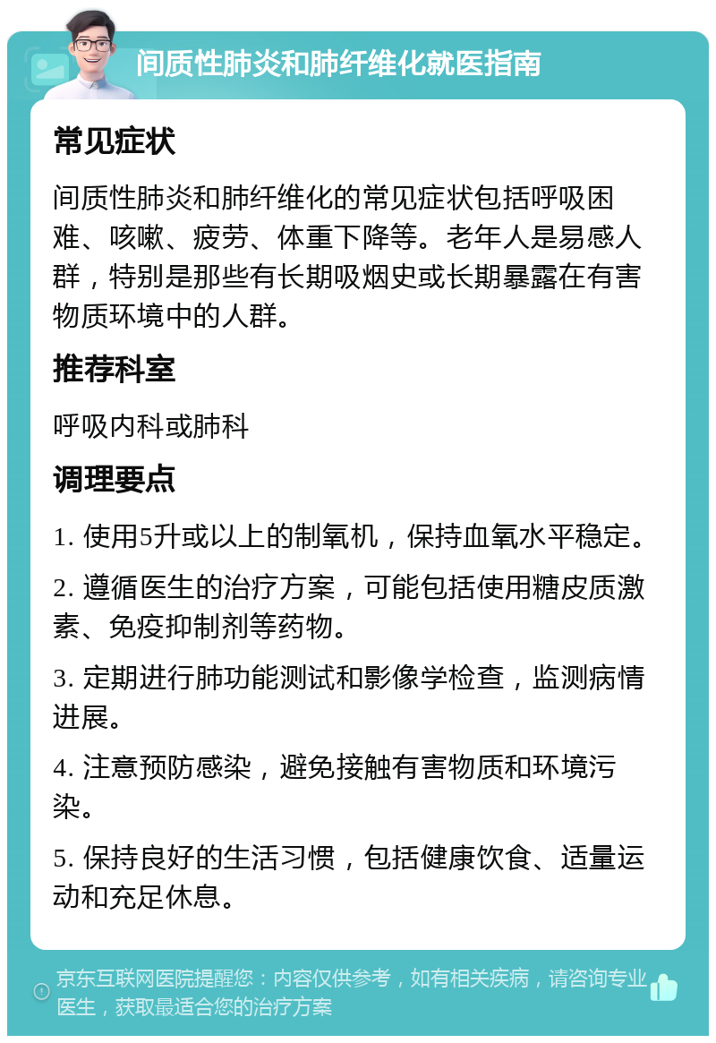 间质性肺炎和肺纤维化就医指南 常见症状 间质性肺炎和肺纤维化的常见症状包括呼吸困难、咳嗽、疲劳、体重下降等。老年人是易感人群，特别是那些有长期吸烟史或长期暴露在有害物质环境中的人群。 推荐科室 呼吸内科或肺科 调理要点 1. 使用5升或以上的制氧机，保持血氧水平稳定。 2. 遵循医生的治疗方案，可能包括使用糖皮质激素、免疫抑制剂等药物。 3. 定期进行肺功能测试和影像学检查，监测病情进展。 4. 注意预防感染，避免接触有害物质和环境污染。 5. 保持良好的生活习惯，包括健康饮食、适量运动和充足休息。