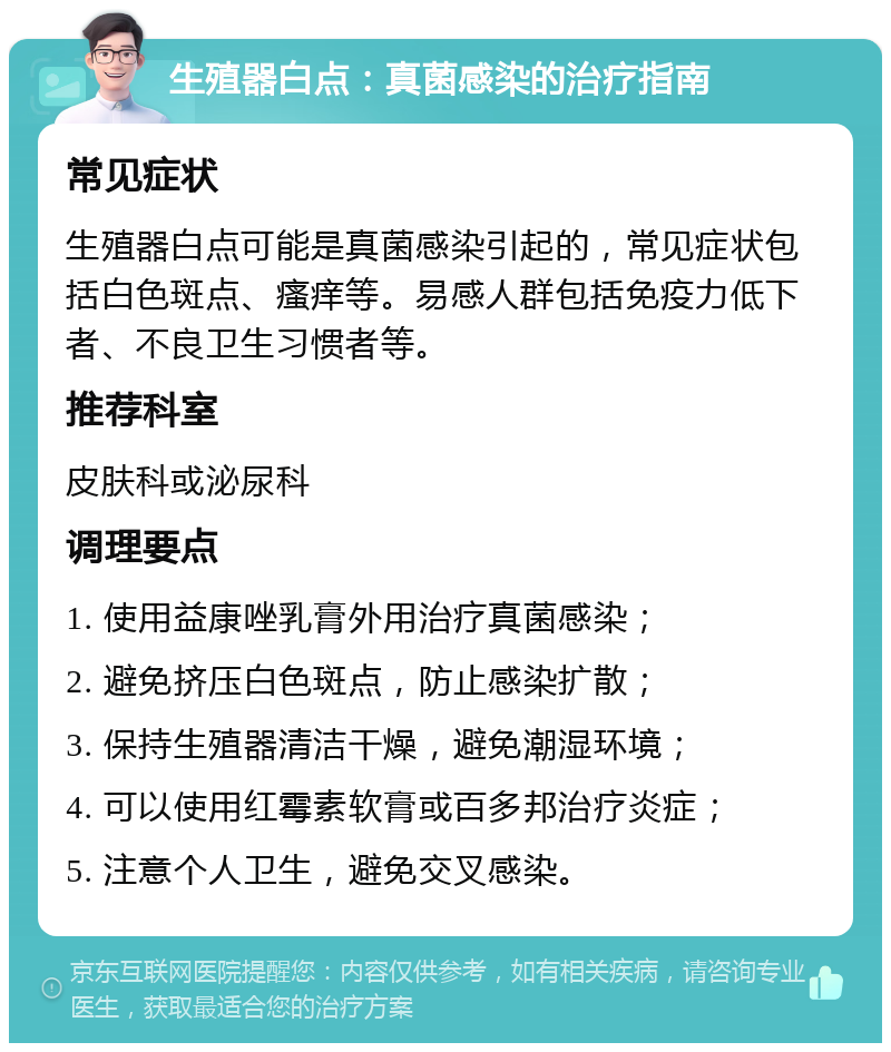 生殖器白点：真菌感染的治疗指南 常见症状 生殖器白点可能是真菌感染引起的，常见症状包括白色斑点、瘙痒等。易感人群包括免疫力低下者、不良卫生习惯者等。 推荐科室 皮肤科或泌尿科 调理要点 1. 使用益康唑乳膏外用治疗真菌感染； 2. 避免挤压白色斑点，防止感染扩散； 3. 保持生殖器清洁干燥，避免潮湿环境； 4. 可以使用红霉素软膏或百多邦治疗炎症； 5. 注意个人卫生，避免交叉感染。