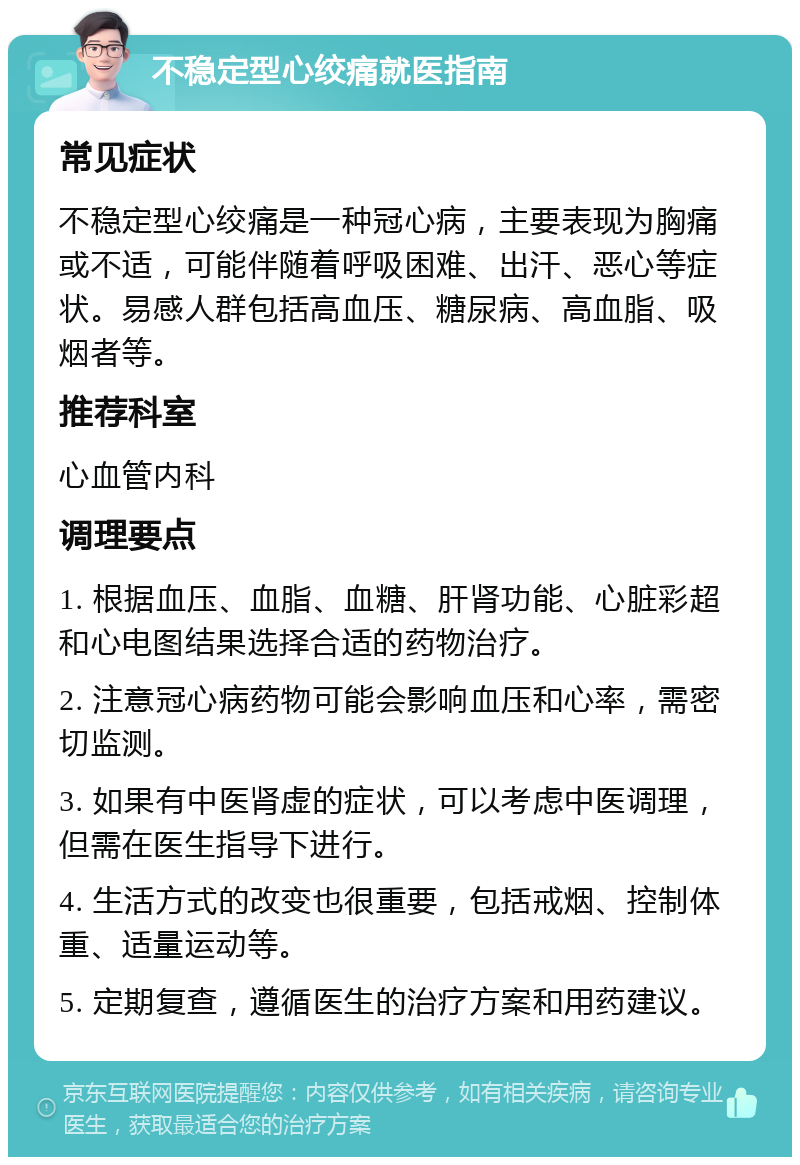 不稳定型心绞痛就医指南 常见症状 不稳定型心绞痛是一种冠心病，主要表现为胸痛或不适，可能伴随着呼吸困难、出汗、恶心等症状。易感人群包括高血压、糖尿病、高血脂、吸烟者等。 推荐科室 心血管内科 调理要点 1. 根据血压、血脂、血糖、肝肾功能、心脏彩超和心电图结果选择合适的药物治疗。 2. 注意冠心病药物可能会影响血压和心率，需密切监测。 3. 如果有中医肾虚的症状，可以考虑中医调理，但需在医生指导下进行。 4. 生活方式的改变也很重要，包括戒烟、控制体重、适量运动等。 5. 定期复查，遵循医生的治疗方案和用药建议。