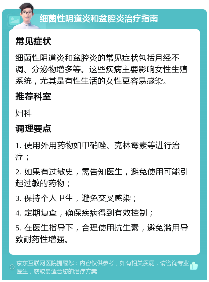 细菌性阴道炎和盆腔炎治疗指南 常见症状 细菌性阴道炎和盆腔炎的常见症状包括月经不调、分泌物增多等。这些疾病主要影响女性生殖系统，尤其是有性生活的女性更容易感染。 推荐科室 妇科 调理要点 1. 使用外用药物如甲硝唑、克林霉素等进行治疗； 2. 如果有过敏史，需告知医生，避免使用可能引起过敏的药物； 3. 保持个人卫生，避免交叉感染； 4. 定期复查，确保疾病得到有效控制； 5. 在医生指导下，合理使用抗生素，避免滥用导致耐药性增强。