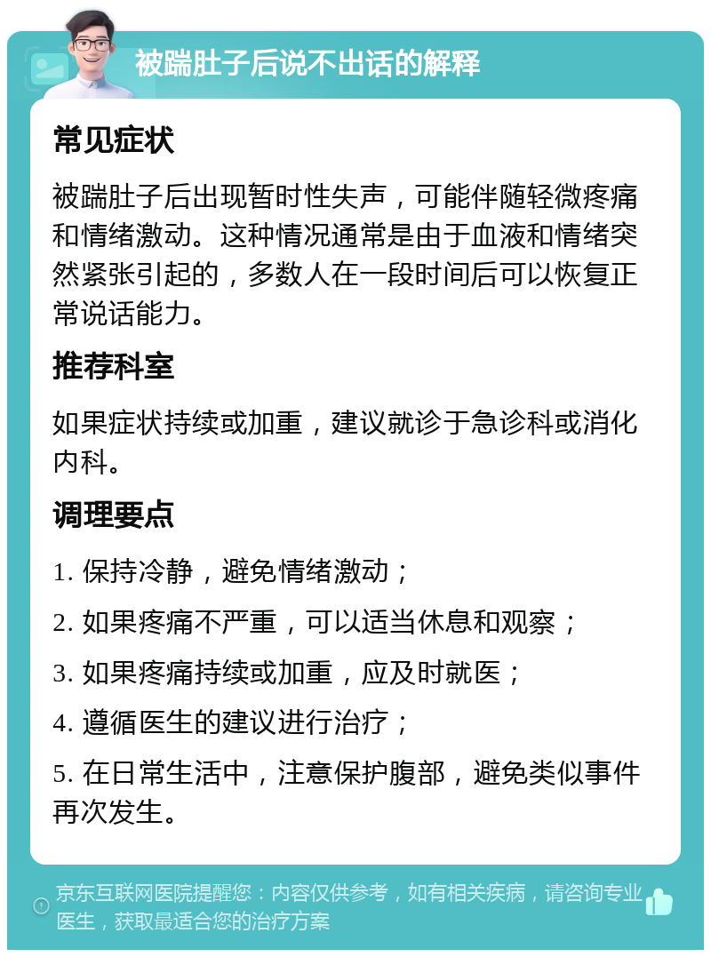 被踹肚子后说不出话的解释 常见症状 被踹肚子后出现暂时性失声，可能伴随轻微疼痛和情绪激动。这种情况通常是由于血液和情绪突然紧张引起的，多数人在一段时间后可以恢复正常说话能力。 推荐科室 如果症状持续或加重，建议就诊于急诊科或消化内科。 调理要点 1. 保持冷静，避免情绪激动； 2. 如果疼痛不严重，可以适当休息和观察； 3. 如果疼痛持续或加重，应及时就医； 4. 遵循医生的建议进行治疗； 5. 在日常生活中，注意保护腹部，避免类似事件再次发生。