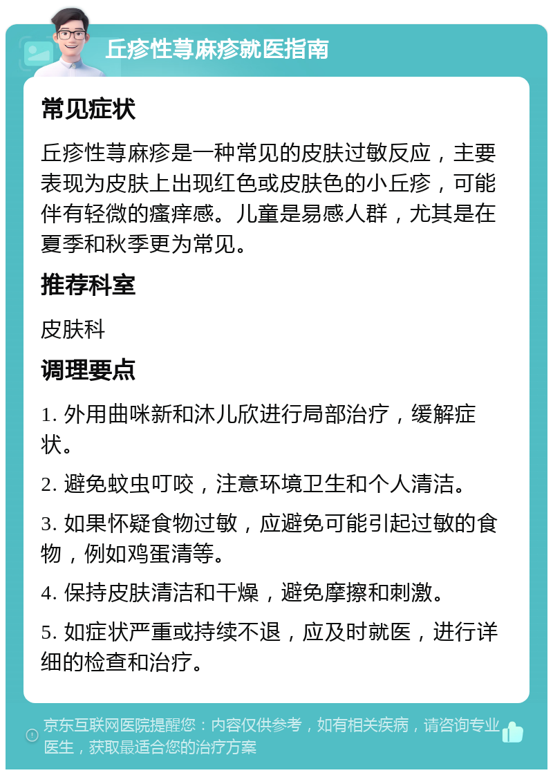 丘疹性荨麻疹就医指南 常见症状 丘疹性荨麻疹是一种常见的皮肤过敏反应，主要表现为皮肤上出现红色或皮肤色的小丘疹，可能伴有轻微的瘙痒感。儿童是易感人群，尤其是在夏季和秋季更为常见。 推荐科室 皮肤科 调理要点 1. 外用曲咪新和沐儿欣进行局部治疗，缓解症状。 2. 避免蚊虫叮咬，注意环境卫生和个人清洁。 3. 如果怀疑食物过敏，应避免可能引起过敏的食物，例如鸡蛋清等。 4. 保持皮肤清洁和干燥，避免摩擦和刺激。 5. 如症状严重或持续不退，应及时就医，进行详细的检查和治疗。