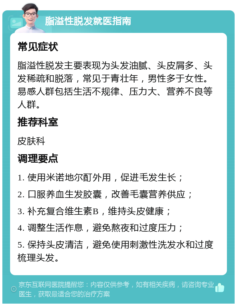 脂溢性脱发就医指南 常见症状 脂溢性脱发主要表现为头发油腻、头皮屑多、头发稀疏和脱落，常见于青壮年，男性多于女性。易感人群包括生活不规律、压力大、营养不良等人群。 推荐科室 皮肤科 调理要点 1. 使用米诺地尔酊外用，促进毛发生长； 2. 口服养血生发胶囊，改善毛囊营养供应； 3. 补充复合维生素B，维持头皮健康； 4. 调整生活作息，避免熬夜和过度压力； 5. 保持头皮清洁，避免使用刺激性洗发水和过度梳理头发。