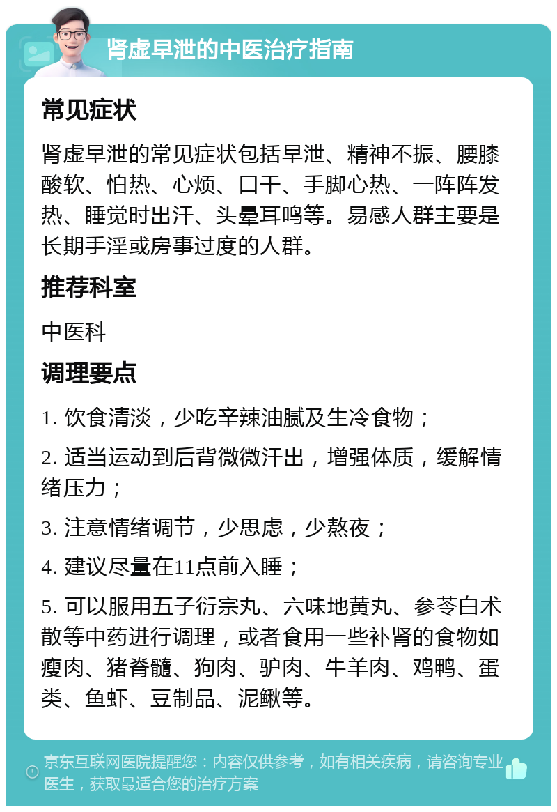 肾虚早泄的中医治疗指南 常见症状 肾虚早泄的常见症状包括早泄、精神不振、腰膝酸软、怕热、心烦、口干、手脚心热、一阵阵发热、睡觉时出汗、头晕耳鸣等。易感人群主要是长期手淫或房事过度的人群。 推荐科室 中医科 调理要点 1. 饮食清淡，少吃辛辣油腻及生冷食物； 2. 适当运动到后背微微汗出，增强体质，缓解情绪压力； 3. 注意情绪调节，少思虑，少熬夜； 4. 建议尽量在11点前入睡； 5. 可以服用五子衍宗丸、六味地黄丸、参苓白术散等中药进行调理，或者食用一些补肾的食物如瘦肉、猪脊髓、狗肉、驴肉、牛羊肉、鸡鸭、蛋类、鱼虾、豆制品、泥鳅等。