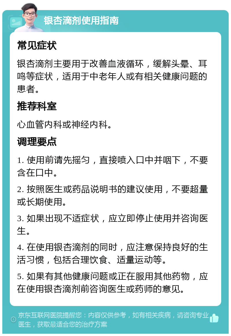 银杏滴剂使用指南 常见症状 银杏滴剂主要用于改善血液循环，缓解头晕、耳鸣等症状，适用于中老年人或有相关健康问题的患者。 推荐科室 心血管内科或神经内科。 调理要点 1. 使用前请先摇匀，直接喷入口中并咽下，不要含在口中。 2. 按照医生或药品说明书的建议使用，不要超量或长期使用。 3. 如果出现不适症状，应立即停止使用并咨询医生。 4. 在使用银杏滴剂的同时，应注意保持良好的生活习惯，包括合理饮食、适量运动等。 5. 如果有其他健康问题或正在服用其他药物，应在使用银杏滴剂前咨询医生或药师的意见。