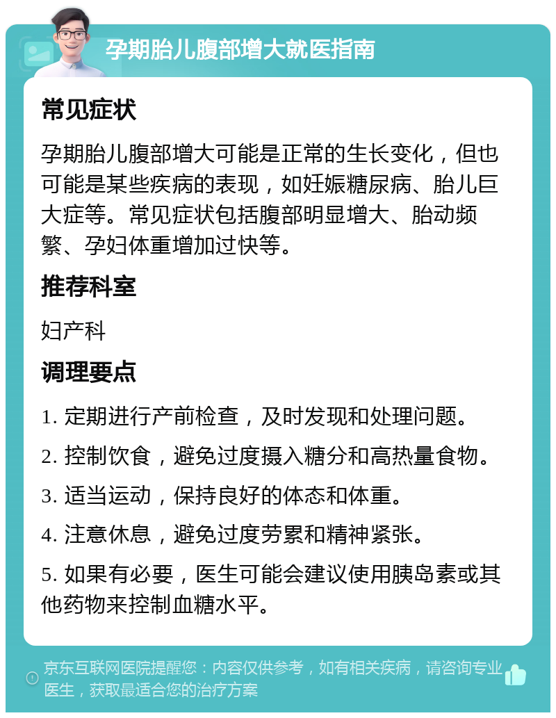 孕期胎儿腹部增大就医指南 常见症状 孕期胎儿腹部增大可能是正常的生长变化，但也可能是某些疾病的表现，如妊娠糖尿病、胎儿巨大症等。常见症状包括腹部明显增大、胎动频繁、孕妇体重增加过快等。 推荐科室 妇产科 调理要点 1. 定期进行产前检查，及时发现和处理问题。 2. 控制饮食，避免过度摄入糖分和高热量食物。 3. 适当运动，保持良好的体态和体重。 4. 注意休息，避免过度劳累和精神紧张。 5. 如果有必要，医生可能会建议使用胰岛素或其他药物来控制血糖水平。