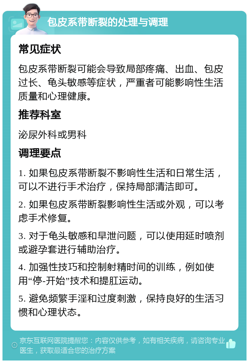 包皮系带断裂的处理与调理 常见症状 包皮系带断裂可能会导致局部疼痛、出血、包皮过长、龟头敏感等症状，严重者可能影响性生活质量和心理健康。 推荐科室 泌尿外科或男科 调理要点 1. 如果包皮系带断裂不影响性生活和日常生活，可以不进行手术治疗，保持局部清洁即可。 2. 如果包皮系带断裂影响性生活或外观，可以考虑手术修复。 3. 对于龟头敏感和早泄问题，可以使用延时喷剂或避孕套进行辅助治疗。 4. 加强性技巧和控制射精时间的训练，例如使用“停-开始”技术和提肛运动。 5. 避免频繁手淫和过度刺激，保持良好的生活习惯和心理状态。