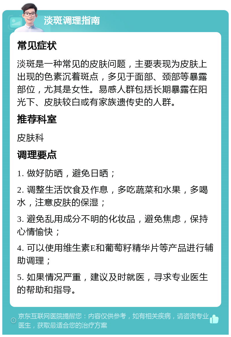 淡斑调理指南 常见症状 淡斑是一种常见的皮肤问题，主要表现为皮肤上出现的色素沉着斑点，多见于面部、颈部等暴露部位，尤其是女性。易感人群包括长期暴露在阳光下、皮肤较白或有家族遗传史的人群。 推荐科室 皮肤科 调理要点 1. 做好防晒，避免日晒； 2. 调整生活饮食及作息，多吃蔬菜和水果，多喝水，注意皮肤的保湿； 3. 避免乱用成分不明的化妆品，避免焦虑，保持心情愉快； 4. 可以使用维生素E和葡萄籽精华片等产品进行辅助调理； 5. 如果情况严重，建议及时就医，寻求专业医生的帮助和指导。