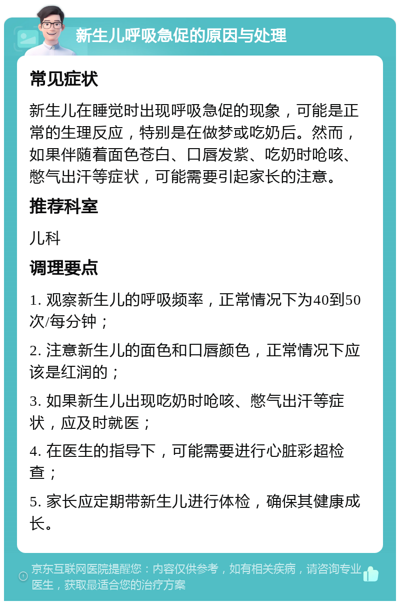 新生儿呼吸急促的原因与处理 常见症状 新生儿在睡觉时出现呼吸急促的现象，可能是正常的生理反应，特别是在做梦或吃奶后。然而，如果伴随着面色苍白、口唇发紫、吃奶时呛咳、憋气出汗等症状，可能需要引起家长的注意。 推荐科室 儿科 调理要点 1. 观察新生儿的呼吸频率，正常情况下为40到50次/每分钟； 2. 注意新生儿的面色和口唇颜色，正常情况下应该是红润的； 3. 如果新生儿出现吃奶时呛咳、憋气出汗等症状，应及时就医； 4. 在医生的指导下，可能需要进行心脏彩超检查； 5. 家长应定期带新生儿进行体检，确保其健康成长。