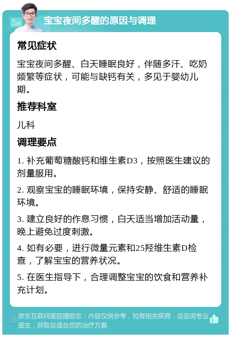 宝宝夜间多醒的原因与调理 常见症状 宝宝夜间多醒、白天睡眠良好，伴随多汗、吃奶频繁等症状，可能与缺钙有关，多见于婴幼儿期。 推荐科室 儿科 调理要点 1. 补充葡萄糖酸钙和维生素D3，按照医生建议的剂量服用。 2. 观察宝宝的睡眠环境，保持安静、舒适的睡眠环境。 3. 建立良好的作息习惯，白天适当增加活动量，晚上避免过度刺激。 4. 如有必要，进行微量元素和25羟维生素D检查，了解宝宝的营养状况。 5. 在医生指导下，合理调整宝宝的饮食和营养补充计划。