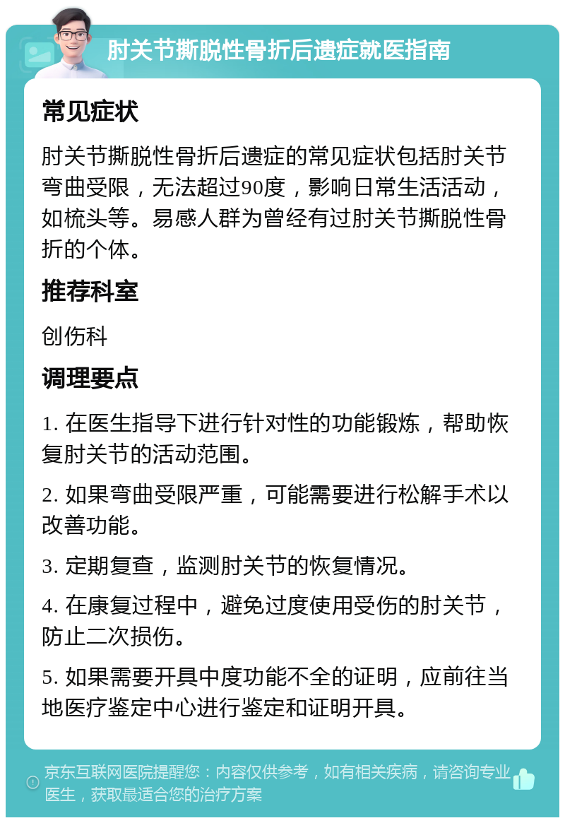 肘关节撕脱性骨折后遗症就医指南 常见症状 肘关节撕脱性骨折后遗症的常见症状包括肘关节弯曲受限，无法超过90度，影响日常生活活动，如梳头等。易感人群为曾经有过肘关节撕脱性骨折的个体。 推荐科室 创伤科 调理要点 1. 在医生指导下进行针对性的功能锻炼，帮助恢复肘关节的活动范围。 2. 如果弯曲受限严重，可能需要进行松解手术以改善功能。 3. 定期复查，监测肘关节的恢复情况。 4. 在康复过程中，避免过度使用受伤的肘关节，防止二次损伤。 5. 如果需要开具中度功能不全的证明，应前往当地医疗鉴定中心进行鉴定和证明开具。