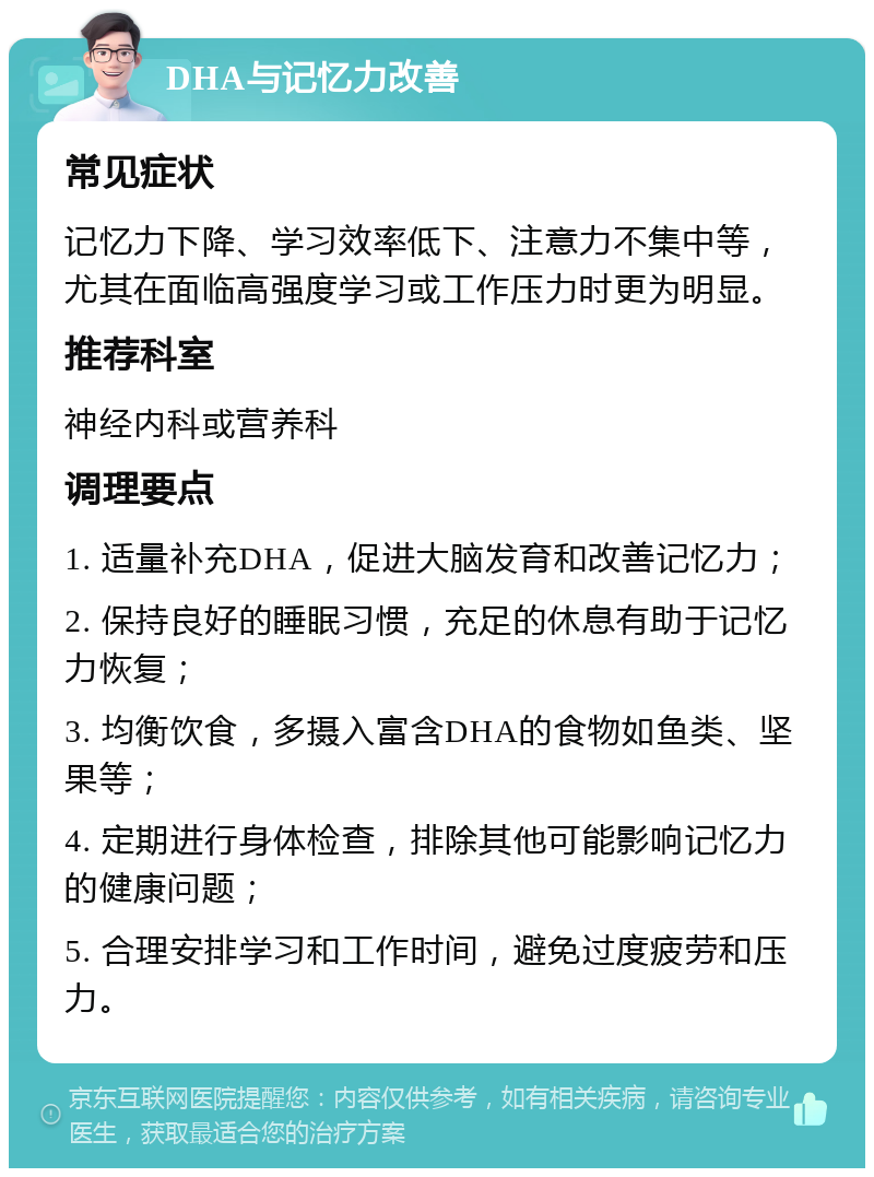 DHA与记忆力改善 常见症状 记忆力下降、学习效率低下、注意力不集中等，尤其在面临高强度学习或工作压力时更为明显。 推荐科室 神经内科或营养科 调理要点 1. 适量补充DHA，促进大脑发育和改善记忆力； 2. 保持良好的睡眠习惯，充足的休息有助于记忆力恢复； 3. 均衡饮食，多摄入富含DHA的食物如鱼类、坚果等； 4. 定期进行身体检查，排除其他可能影响记忆力的健康问题； 5. 合理安排学习和工作时间，避免过度疲劳和压力。