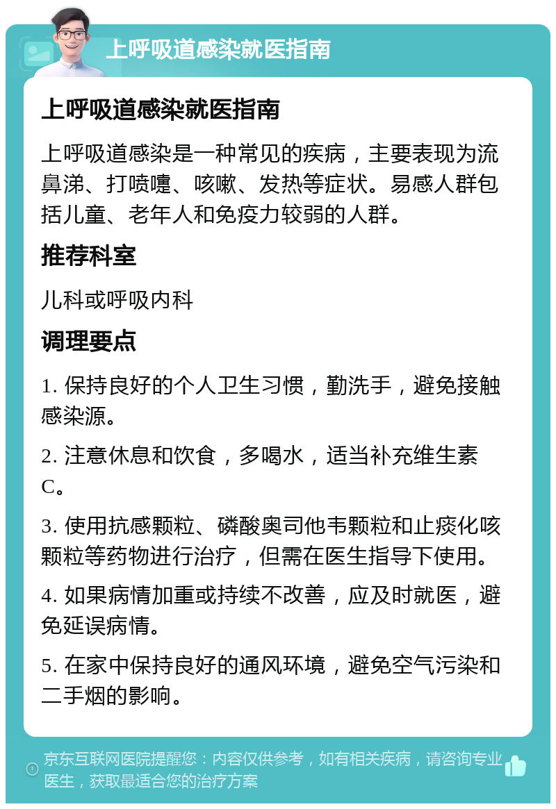 上呼吸道感染就医指南 上呼吸道感染就医指南 上呼吸道感染是一种常见的疾病，主要表现为流鼻涕、打喷嚏、咳嗽、发热等症状。易感人群包括儿童、老年人和免疫力较弱的人群。 推荐科室 儿科或呼吸内科 调理要点 1. 保持良好的个人卫生习惯，勤洗手，避免接触感染源。 2. 注意休息和饮食，多喝水，适当补充维生素C。 3. 使用抗感颗粒、磷酸奥司他韦颗粒和止痰化咳颗粒等药物进行治疗，但需在医生指导下使用。 4. 如果病情加重或持续不改善，应及时就医，避免延误病情。 5. 在家中保持良好的通风环境，避免空气污染和二手烟的影响。