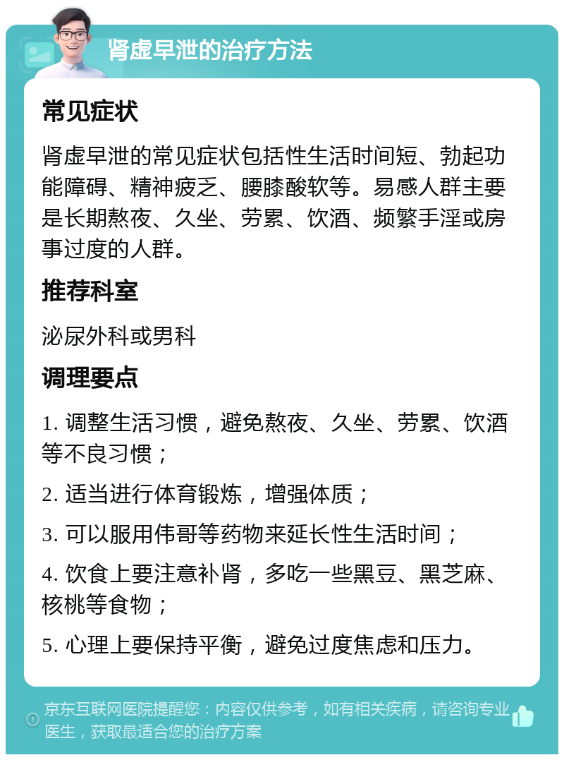 肾虚早泄的治疗方法 常见症状 肾虚早泄的常见症状包括性生活时间短、勃起功能障碍、精神疲乏、腰膝酸软等。易感人群主要是长期熬夜、久坐、劳累、饮酒、频繁手淫或房事过度的人群。 推荐科室 泌尿外科或男科 调理要点 1. 调整生活习惯，避免熬夜、久坐、劳累、饮酒等不良习惯； 2. 适当进行体育锻炼，增强体质； 3. 可以服用伟哥等药物来延长性生活时间； 4. 饮食上要注意补肾，多吃一些黑豆、黑芝麻、核桃等食物； 5. 心理上要保持平衡，避免过度焦虑和压力。