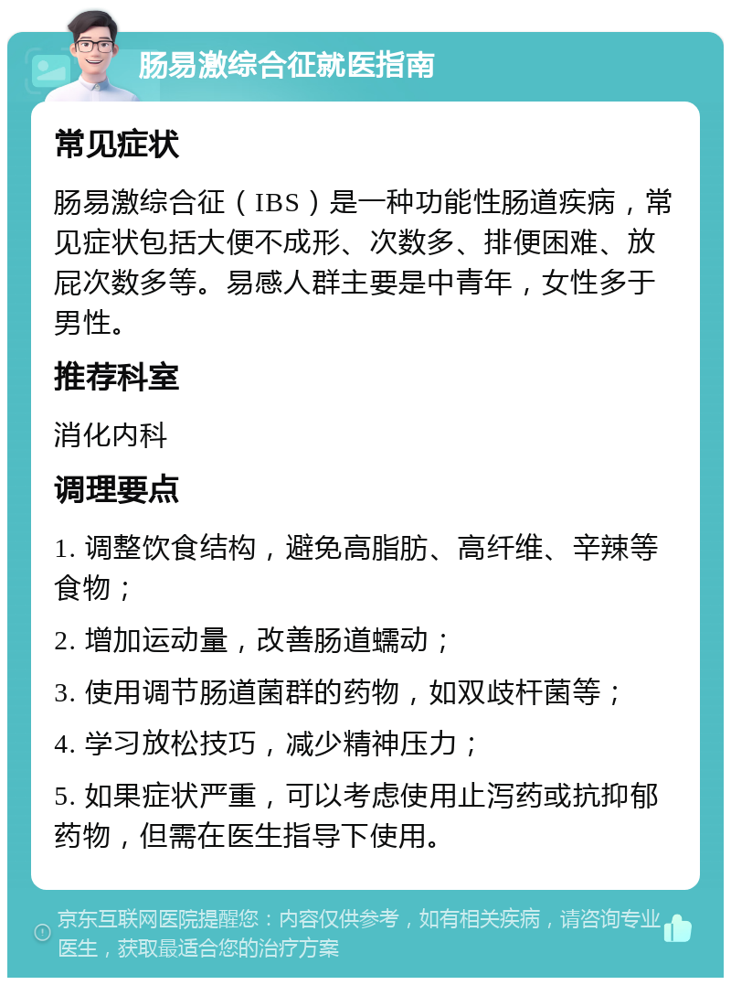 肠易激综合征就医指南 常见症状 肠易激综合征（IBS）是一种功能性肠道疾病，常见症状包括大便不成形、次数多、排便困难、放屁次数多等。易感人群主要是中青年，女性多于男性。 推荐科室 消化内科 调理要点 1. 调整饮食结构，避免高脂肪、高纤维、辛辣等食物； 2. 增加运动量，改善肠道蠕动； 3. 使用调节肠道菌群的药物，如双歧杆菌等； 4. 学习放松技巧，减少精神压力； 5. 如果症状严重，可以考虑使用止泻药或抗抑郁药物，但需在医生指导下使用。