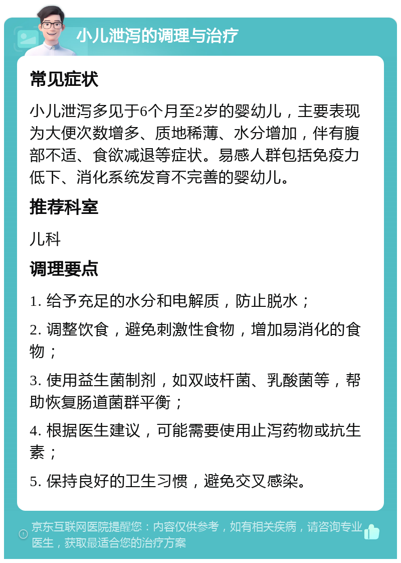 小儿泄泻的调理与治疗 常见症状 小儿泄泻多见于6个月至2岁的婴幼儿，主要表现为大便次数增多、质地稀薄、水分增加，伴有腹部不适、食欲减退等症状。易感人群包括免疫力低下、消化系统发育不完善的婴幼儿。 推荐科室 儿科 调理要点 1. 给予充足的水分和电解质，防止脱水； 2. 调整饮食，避免刺激性食物，增加易消化的食物； 3. 使用益生菌制剂，如双歧杆菌、乳酸菌等，帮助恢复肠道菌群平衡； 4. 根据医生建议，可能需要使用止泻药物或抗生素； 5. 保持良好的卫生习惯，避免交叉感染。