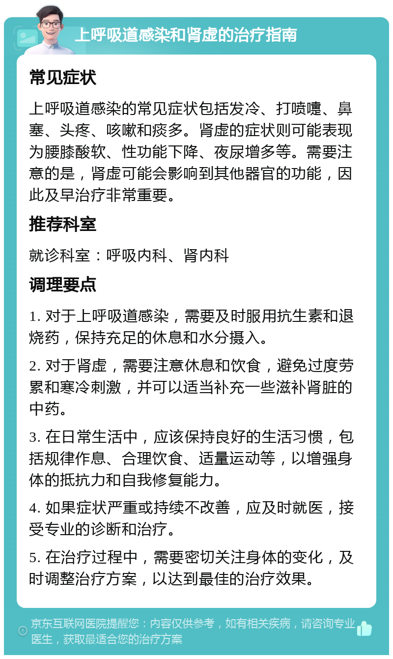 上呼吸道感染和肾虚的治疗指南 常见症状 上呼吸道感染的常见症状包括发冷、打喷嚏、鼻塞、头疼、咳嗽和痰多。肾虚的症状则可能表现为腰膝酸软、性功能下降、夜尿增多等。需要注意的是，肾虚可能会影响到其他器官的功能，因此及早治疗非常重要。 推荐科室 就诊科室：呼吸内科、肾内科 调理要点 1. 对于上呼吸道感染，需要及时服用抗生素和退烧药，保持充足的休息和水分摄入。 2. 对于肾虚，需要注意休息和饮食，避免过度劳累和寒冷刺激，并可以适当补充一些滋补肾脏的中药。 3. 在日常生活中，应该保持良好的生活习惯，包括规律作息、合理饮食、适量运动等，以增强身体的抵抗力和自我修复能力。 4. 如果症状严重或持续不改善，应及时就医，接受专业的诊断和治疗。 5. 在治疗过程中，需要密切关注身体的变化，及时调整治疗方案，以达到最佳的治疗效果。