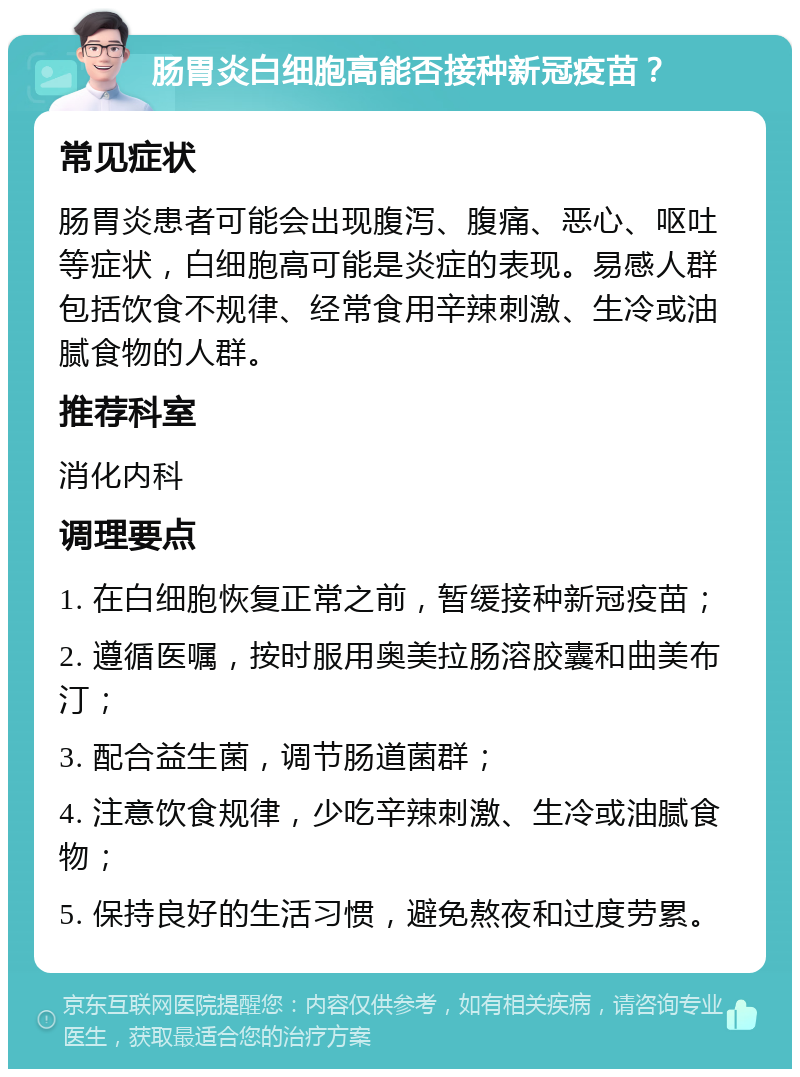 肠胃炎白细胞高能否接种新冠疫苗？ 常见症状 肠胃炎患者可能会出现腹泻、腹痛、恶心、呕吐等症状，白细胞高可能是炎症的表现。易感人群包括饮食不规律、经常食用辛辣刺激、生冷或油腻食物的人群。 推荐科室 消化内科 调理要点 1. 在白细胞恢复正常之前，暂缓接种新冠疫苗； 2. 遵循医嘱，按时服用奥美拉肠溶胶囊和曲美布汀； 3. 配合益生菌，调节肠道菌群； 4. 注意饮食规律，少吃辛辣刺激、生冷或油腻食物； 5. 保持良好的生活习惯，避免熬夜和过度劳累。