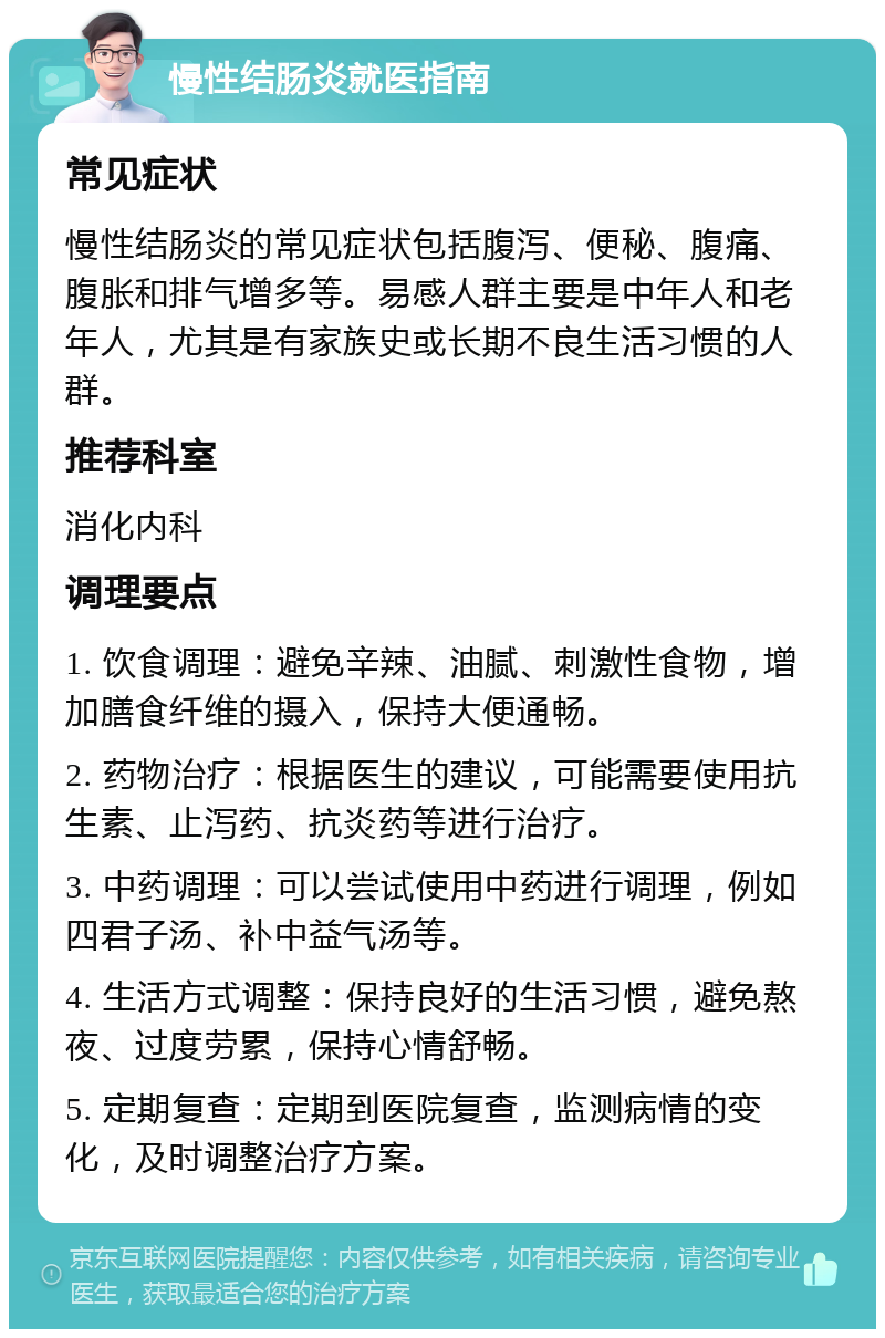 慢性结肠炎就医指南 常见症状 慢性结肠炎的常见症状包括腹泻、便秘、腹痛、腹胀和排气增多等。易感人群主要是中年人和老年人，尤其是有家族史或长期不良生活习惯的人群。 推荐科室 消化内科 调理要点 1. 饮食调理：避免辛辣、油腻、刺激性食物，增加膳食纤维的摄入，保持大便通畅。 2. 药物治疗：根据医生的建议，可能需要使用抗生素、止泻药、抗炎药等进行治疗。 3. 中药调理：可以尝试使用中药进行调理，例如四君子汤、补中益气汤等。 4. 生活方式调整：保持良好的生活习惯，避免熬夜、过度劳累，保持心情舒畅。 5. 定期复查：定期到医院复查，监测病情的变化，及时调整治疗方案。