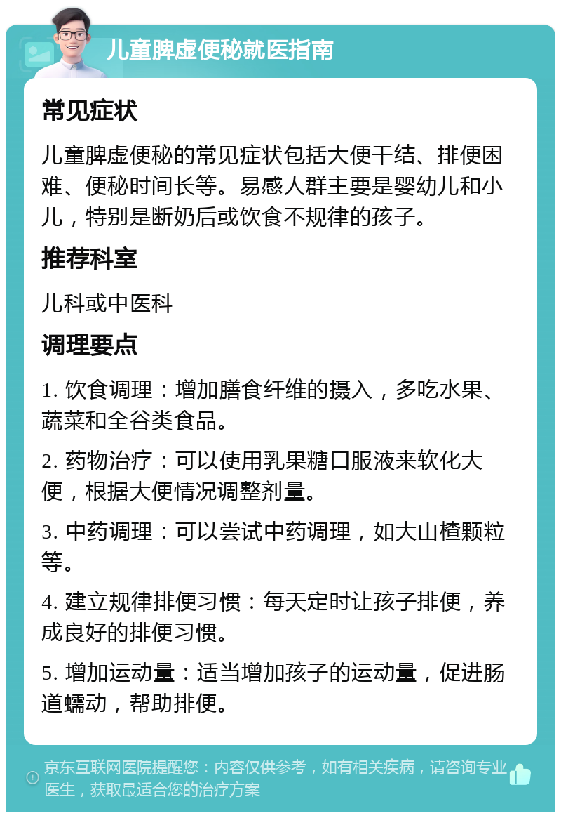 儿童脾虚便秘就医指南 常见症状 儿童脾虚便秘的常见症状包括大便干结、排便困难、便秘时间长等。易感人群主要是婴幼儿和小儿，特别是断奶后或饮食不规律的孩子。 推荐科室 儿科或中医科 调理要点 1. 饮食调理：增加膳食纤维的摄入，多吃水果、蔬菜和全谷类食品。 2. 药物治疗：可以使用乳果糖口服液来软化大便，根据大便情况调整剂量。 3. 中药调理：可以尝试中药调理，如大山楂颗粒等。 4. 建立规律排便习惯：每天定时让孩子排便，养成良好的排便习惯。 5. 增加运动量：适当增加孩子的运动量，促进肠道蠕动，帮助排便。