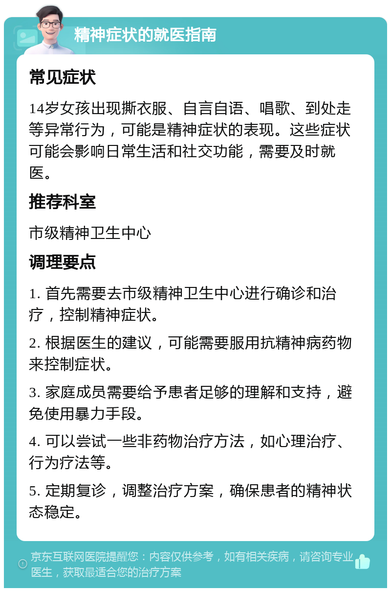 精神症状的就医指南 常见症状 14岁女孩出现撕衣服、自言自语、唱歌、到处走等异常行为，可能是精神症状的表现。这些症状可能会影响日常生活和社交功能，需要及时就医。 推荐科室 市级精神卫生中心 调理要点 1. 首先需要去市级精神卫生中心进行确诊和治疗，控制精神症状。 2. 根据医生的建议，可能需要服用抗精神病药物来控制症状。 3. 家庭成员需要给予患者足够的理解和支持，避免使用暴力手段。 4. 可以尝试一些非药物治疗方法，如心理治疗、行为疗法等。 5. 定期复诊，调整治疗方案，确保患者的精神状态稳定。