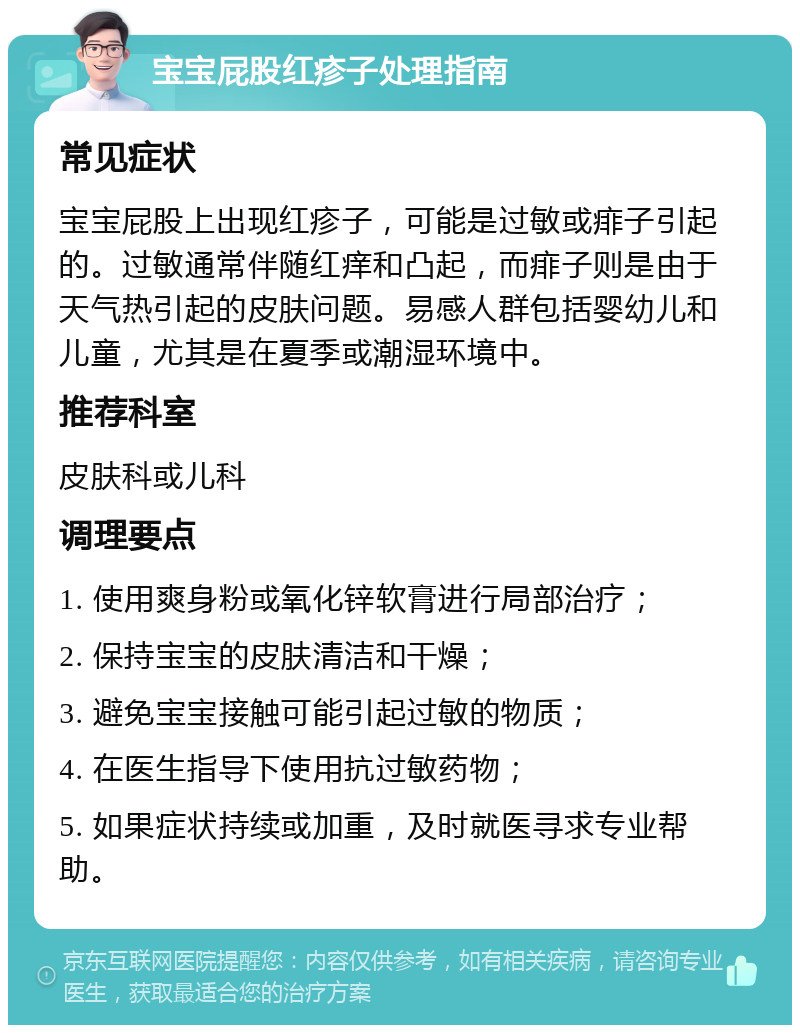 宝宝屁股红疹子处理指南 常见症状 宝宝屁股上出现红疹子，可能是过敏或痱子引起的。过敏通常伴随红痒和凸起，而痱子则是由于天气热引起的皮肤问题。易感人群包括婴幼儿和儿童，尤其是在夏季或潮湿环境中。 推荐科室 皮肤科或儿科 调理要点 1. 使用爽身粉或氧化锌软膏进行局部治疗； 2. 保持宝宝的皮肤清洁和干燥； 3. 避免宝宝接触可能引起过敏的物质； 4. 在医生指导下使用抗过敏药物； 5. 如果症状持续或加重，及时就医寻求专业帮助。