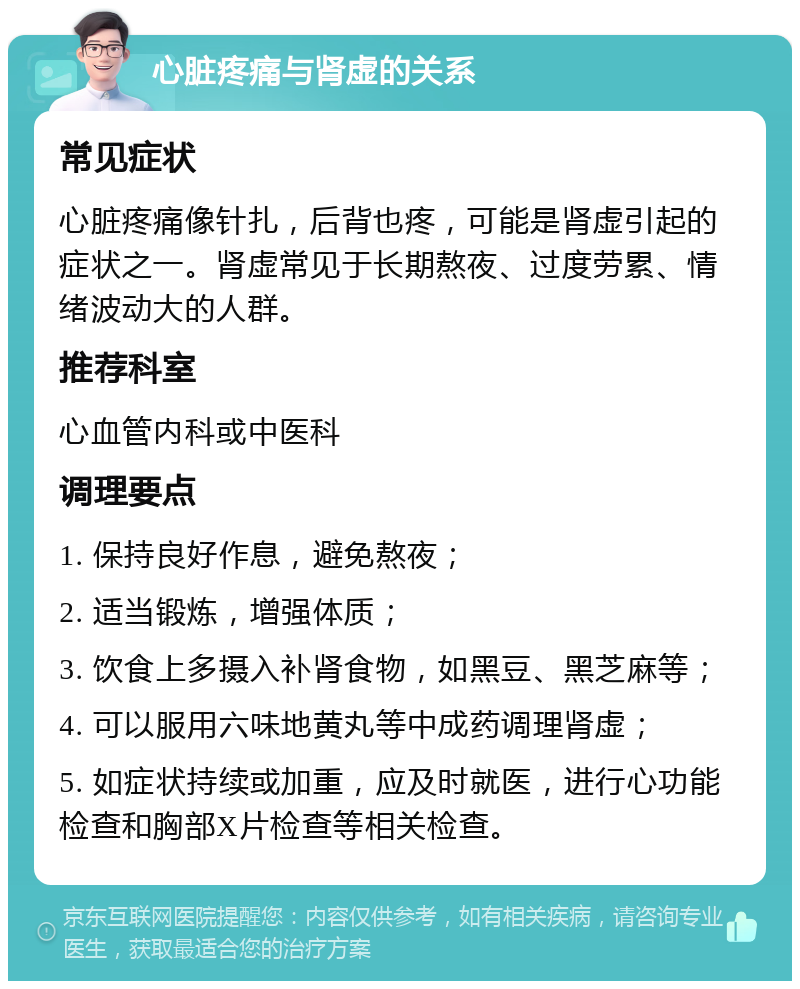 心脏疼痛与肾虚的关系 常见症状 心脏疼痛像针扎，后背也疼，可能是肾虚引起的症状之一。肾虚常见于长期熬夜、过度劳累、情绪波动大的人群。 推荐科室 心血管内科或中医科 调理要点 1. 保持良好作息，避免熬夜； 2. 适当锻炼，增强体质； 3. 饮食上多摄入补肾食物，如黑豆、黑芝麻等； 4. 可以服用六味地黄丸等中成药调理肾虚； 5. 如症状持续或加重，应及时就医，进行心功能检查和胸部X片检查等相关检查。