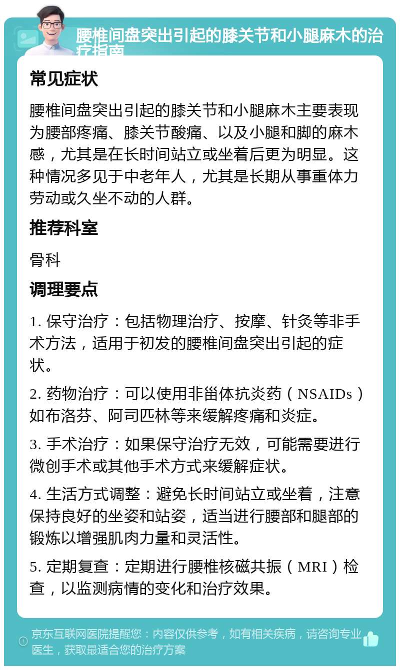 腰椎间盘突出引起的膝关节和小腿麻木的治疗指南 常见症状 腰椎间盘突出引起的膝关节和小腿麻木主要表现为腰部疼痛、膝关节酸痛、以及小腿和脚的麻木感，尤其是在长时间站立或坐着后更为明显。这种情况多见于中老年人，尤其是长期从事重体力劳动或久坐不动的人群。 推荐科室 骨科 调理要点 1. 保守治疗：包括物理治疗、按摩、针灸等非手术方法，适用于初发的腰椎间盘突出引起的症状。 2. 药物治疗：可以使用非甾体抗炎药（NSAIDs）如布洛芬、阿司匹林等来缓解疼痛和炎症。 3. 手术治疗：如果保守治疗无效，可能需要进行微创手术或其他手术方式来缓解症状。 4. 生活方式调整：避免长时间站立或坐着，注意保持良好的坐姿和站姿，适当进行腰部和腿部的锻炼以增强肌肉力量和灵活性。 5. 定期复查：定期进行腰椎核磁共振（MRI）检查，以监测病情的变化和治疗效果。