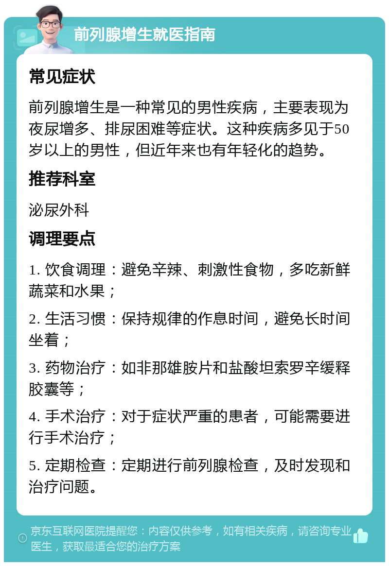 前列腺增生就医指南 常见症状 前列腺增生是一种常见的男性疾病，主要表现为夜尿增多、排尿困难等症状。这种疾病多见于50岁以上的男性，但近年来也有年轻化的趋势。 推荐科室 泌尿外科 调理要点 1. 饮食调理：避免辛辣、刺激性食物，多吃新鲜蔬菜和水果； 2. 生活习惯：保持规律的作息时间，避免长时间坐着； 3. 药物治疗：如非那雄胺片和盐酸坦索罗辛缓释胶囊等； 4. 手术治疗：对于症状严重的患者，可能需要进行手术治疗； 5. 定期检查：定期进行前列腺检查，及时发现和治疗问题。