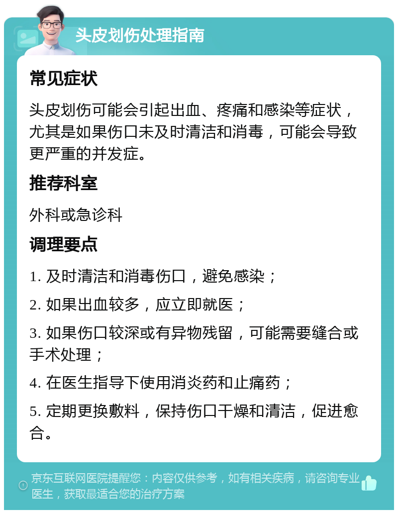 头皮划伤处理指南 常见症状 头皮划伤可能会引起出血、疼痛和感染等症状，尤其是如果伤口未及时清洁和消毒，可能会导致更严重的并发症。 推荐科室 外科或急诊科 调理要点 1. 及时清洁和消毒伤口，避免感染； 2. 如果出血较多，应立即就医； 3. 如果伤口较深或有异物残留，可能需要缝合或手术处理； 4. 在医生指导下使用消炎药和止痛药； 5. 定期更换敷料，保持伤口干燥和清洁，促进愈合。