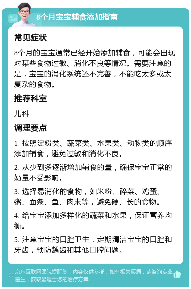 8个月宝宝辅食添加指南 常见症状 8个月的宝宝通常已经开始添加辅食，可能会出现对某些食物过敏、消化不良等情况。需要注意的是，宝宝的消化系统还不完善，不能吃太多或太复杂的食物。 推荐科室 儿科 调理要点 1. 按照淀粉类、蔬菜类、水果类、动物类的顺序添加辅食，避免过敏和消化不良。 2. 从少到多逐渐增加辅食的量，确保宝宝正常的奶量不受影响。 3. 选择易消化的食物，如米粉、碎菜、鸡蛋、粥、面条、鱼、肉末等，避免硬、长的食物。 4. 给宝宝添加多样化的蔬菜和水果，保证营养均衡。 5. 注意宝宝的口腔卫生，定期清洁宝宝的口腔和牙齿，预防龋齿和其他口腔问题。