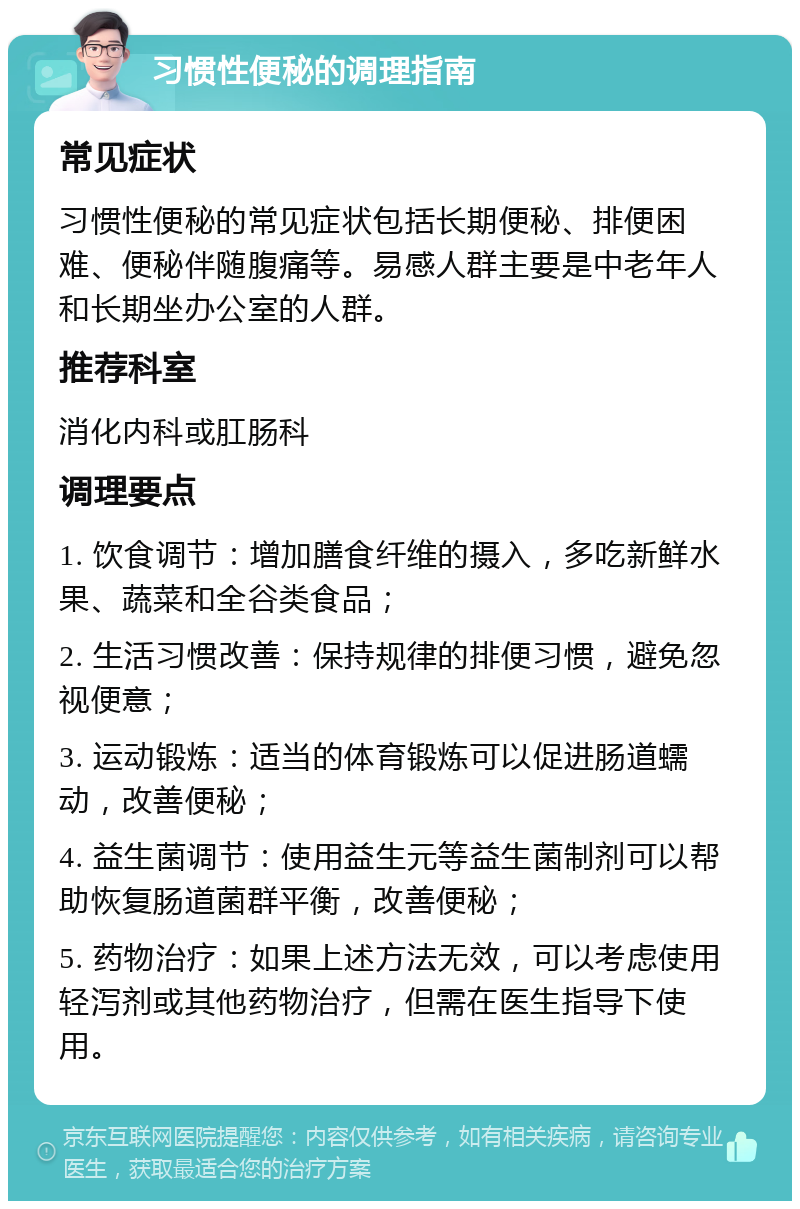 习惯性便秘的调理指南 常见症状 习惯性便秘的常见症状包括长期便秘、排便困难、便秘伴随腹痛等。易感人群主要是中老年人和长期坐办公室的人群。 推荐科室 消化内科或肛肠科 调理要点 1. 饮食调节：增加膳食纤维的摄入，多吃新鲜水果、蔬菜和全谷类食品； 2. 生活习惯改善：保持规律的排便习惯，避免忽视便意； 3. 运动锻炼：适当的体育锻炼可以促进肠道蠕动，改善便秘； 4. 益生菌调节：使用益生元等益生菌制剂可以帮助恢复肠道菌群平衡，改善便秘； 5. 药物治疗：如果上述方法无效，可以考虑使用轻泻剂或其他药物治疗，但需在医生指导下使用。