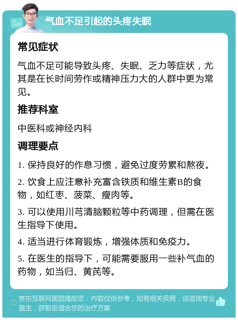 气血不足引起的头疼失眠 常见症状 气血不足可能导致头疼、失眠、乏力等症状，尤其是在长时间劳作或精神压力大的人群中更为常见。 推荐科室 中医科或神经内科 调理要点 1. 保持良好的作息习惯，避免过度劳累和熬夜。 2. 饮食上应注意补充富含铁质和维生素B的食物，如红枣、菠菜、瘦肉等。 3. 可以使用川芎清脑颗粒等中药调理，但需在医生指导下使用。 4. 适当进行体育锻炼，增强体质和免疫力。 5. 在医生的指导下，可能需要服用一些补气血的药物，如当归、黄芪等。