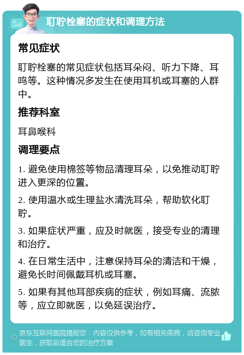 耵聍栓塞的症状和调理方法 常见症状 耵聍栓塞的常见症状包括耳朵闷、听力下降、耳鸣等。这种情况多发生在使用耳机或耳塞的人群中。 推荐科室 耳鼻喉科 调理要点 1. 避免使用棉签等物品清理耳朵，以免推动耵聍进入更深的位置。 2. 使用温水或生理盐水清洗耳朵，帮助软化耵聍。 3. 如果症状严重，应及时就医，接受专业的清理和治疗。 4. 在日常生活中，注意保持耳朵的清洁和干燥，避免长时间佩戴耳机或耳塞。 5. 如果有其他耳部疾病的症状，例如耳痛、流脓等，应立即就医，以免延误治疗。