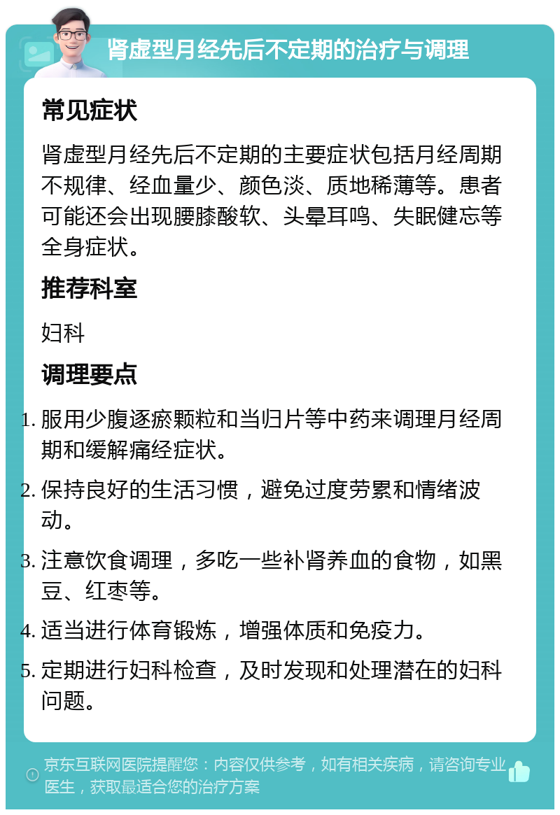 肾虚型月经先后不定期的治疗与调理 常见症状 肾虚型月经先后不定期的主要症状包括月经周期不规律、经血量少、颜色淡、质地稀薄等。患者可能还会出现腰膝酸软、头晕耳鸣、失眠健忘等全身症状。 推荐科室 妇科 调理要点 服用少腹逐瘀颗粒和当归片等中药来调理月经周期和缓解痛经症状。 保持良好的生活习惯，避免过度劳累和情绪波动。 注意饮食调理，多吃一些补肾养血的食物，如黑豆、红枣等。 适当进行体育锻炼，增强体质和免疫力。 定期进行妇科检查，及时发现和处理潜在的妇科问题。